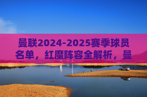 曼联2024-2025赛季球员名单,红魔阵容全解析,曼联2024-2025赛季红魔阵容全解析 曼联2024-2025赛季球员名单,红魔阵容全解析,曼联2024-2025赛季红魔阵容全解析