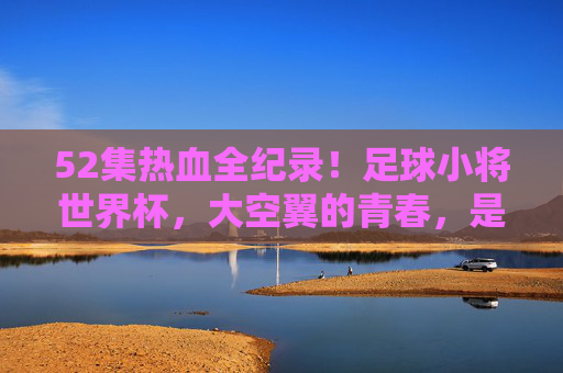 52集热血全纪录!足球小将世界杯,大空翼的青春,是永不落幕的传奇,足球小将世界杯,大空翼的热血青春传奇 52集热血全纪录!足球小将世界杯,大空翼的青春,是永不落幕的传奇,足球小将世界杯,大空翼的热血青春传奇
