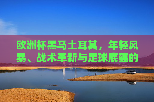 欧洲杯黑马土耳其,年轻风暴、战术革新与足球底蕴的交织,欧洲杯黑马土耳其,年轻风暴、战术革新与足球底蕴的交织 欧洲杯黑马土耳其,年轻风暴、战术革新与足球底蕴的交织,欧洲杯黑马土耳其,年轻风暴、战术革新与足球底蕴的交织