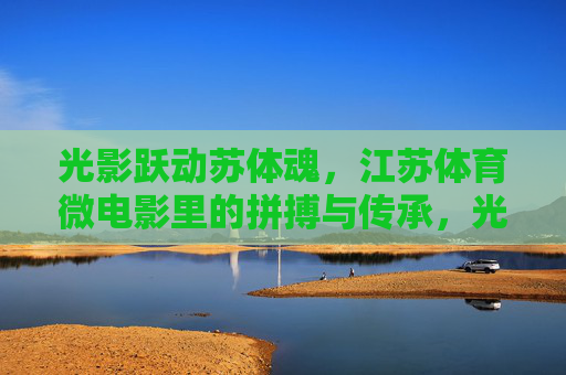 光影跃动苏体魂,江苏体育微电影里的拼搏与传承,光影跃动苏体魂,江苏体育微电影的拼搏与传承 光影跃动苏体魂,江苏体育微电影里的拼搏与传承,光影跃动苏体魂,江苏体育微电影的拼搏与传承