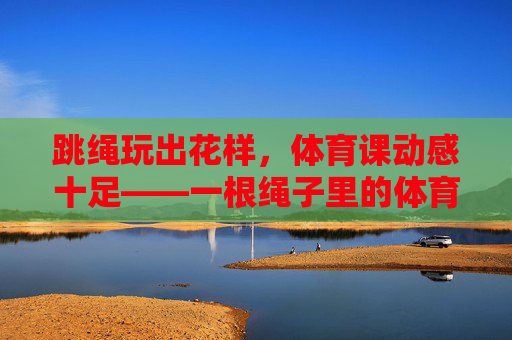 跳绳玩出花样，体育课动感十足——一根绳子里的体育教学乐趣，花样跳绳，体育课的动感乐趣