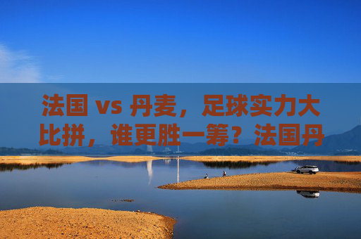 法国 vs 丹麦,足球实力大比拼,谁更胜一筹?法国丹麦足球实力比拼,谁更胜一筹? 法国 vs 丹麦,足球实力大比拼,谁更胜一筹?法国丹麦足球实力比拼,谁更胜一筹?