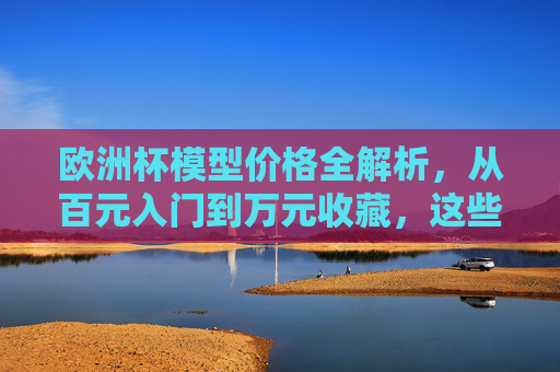 欧洲杯模型价格全解析,从百元入门到万元收藏,这些因素决定价值,欧洲杯模型价格全解析,从百元入门到万元收藏,这些因素决定价值 欧洲杯模型价格全解析,从百元入门到万元收藏,这些因素决定价值,欧洲杯模型价格全解析,从百元入门到万元收藏,这些因素决定价值