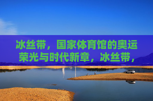 冰丝带,国家体育馆的奥运荣光与时代新章,冰丝带,国家体育馆的奥运荣光与时代新章 冰丝带,国家体育馆的奥运荣光与时代新章,冰丝带,国家体育馆的奥运荣光与时代新章