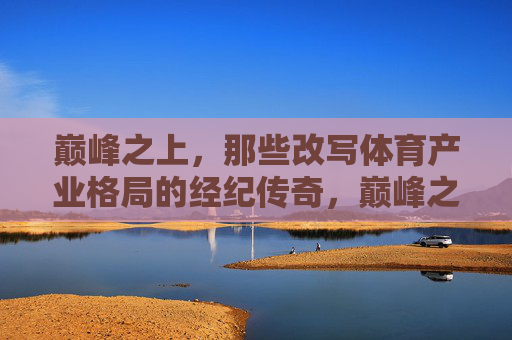 巅峰之上,那些改写体育产业格局的经纪传奇,巅峰之上,改写体育产业格局的经纪传奇 巅峰之上,那些改写体育产业格局的经纪传奇,巅峰之上,改写体育产业格局的经纪传奇