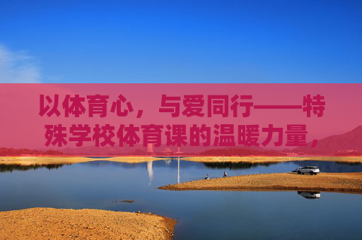 以体育心,与爱同行——特殊学校体育课的温暖力量,特殊学校体育课,以体育心,与爱同行的温暖力量 以体育心,与爱同行——特殊学校体育课的温暖力量,特殊学校体育课,以体育心,与爱同行的温暖力量