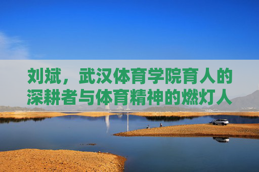 刘斌，武汉体育学院育人的深耕者与体育精神的燃灯人，武汉体育学院刘斌，育人深耕者与体育精神燃灯人