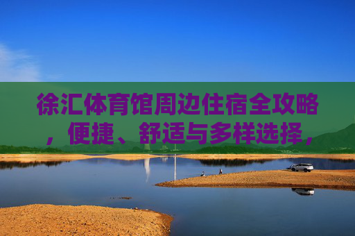 徐汇体育馆周边住宿全攻略，便捷、舒适与多样选择，徐汇体育馆周边住宿全攻略，便捷舒适多样选