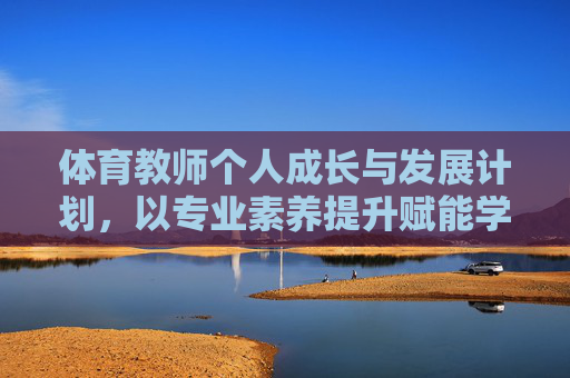 体育教师个人成长与发展计划,以专业素养提升赋能学生全面发展,体育教师专业成长赋能学生全面发展计划 体育教师个人成长与发展计划,以专业素养提升赋能学生全面发展,体育教师专业成长赋能学生全面发展计划