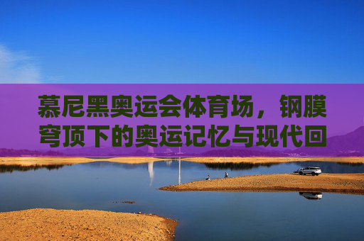 慕尼黑奥运会体育场,钢膜穹顶下的奥运记忆与现代回响,慕尼黑奥运体育场,钢膜穹顶下的记忆与现代回响 慕尼黑奥运会体育场,钢膜穹顶下的奥运记忆与现代回响,慕尼黑奥运体育场,钢膜穹顶下的记忆与现代回响
