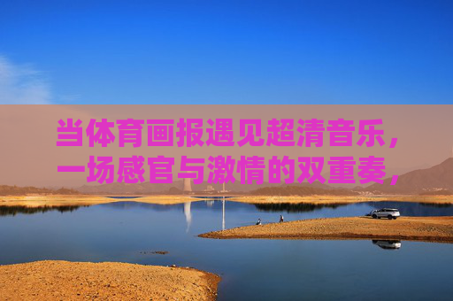 当体育画报遇见超清音乐,一场感官与激情的双重奏,体育画报与超清音乐,感官激情的双重奏 当体育画报遇见超清音乐,一场感官与激情的双重奏,体育画报与超清音乐,感官激情的双重奏