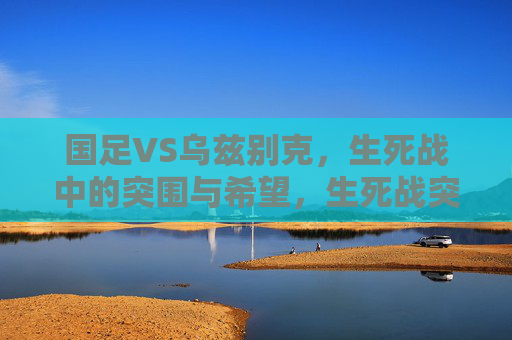 国足VS乌兹别克,生死战中的突围与希望,生死战突围,国足VS乌兹别克,希望在前方 国足VS乌兹别克,生死战中的突围与希望,生死战突围,国足VS乌兹别克,希望在前方
