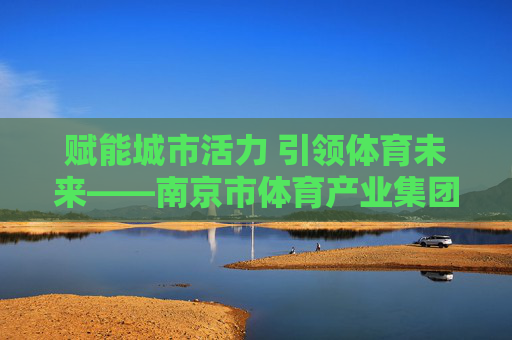 赋能城市活力 引领体育未来——南京市体育产业集团的创新与发展之路,赋能城市活力 引领体育未来——南京市体育产业集团创新发展之路 赋能城市活力 引领体育未来——南京市体育产业集团的创新与发展之路,赋能城市活力 引领体育未来——南京市体育产业集团创新发展之路