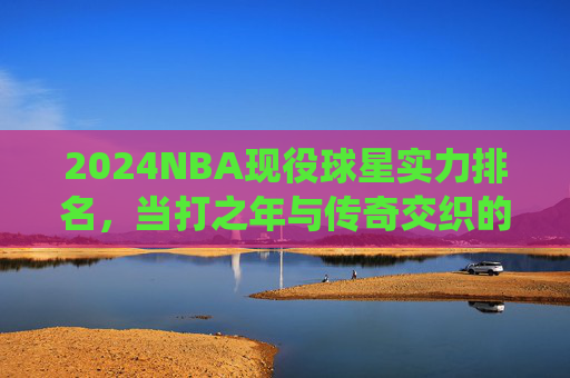 2024NBA现役球星实力排名,当打之年与传奇交织的联盟图景,2024NBA现役球星实力排名,当打之年与传奇交织的联盟图景 2024NBA现役球星实力排名,当打之年与传奇交织的联盟图景,2024NBA现役球星实力排名,当打之年与传奇交织的联盟图景