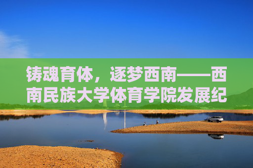铸魂育体,逐梦西南——西南民族大学体育学院发展纪实,铸魂育体逐梦西南——西南民族大学体育学院发展纪实 铸魂育体,逐梦西南——西南民族大学体育学院发展纪实,铸魂育体逐梦西南——西南民族大学体育学院发展纪实