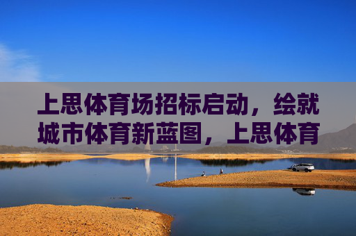 上思体育场招标启动,绘就城市体育新蓝图,上思体育场招标启动 绘就城市体育新蓝图 上思体育场招标启动,绘就城市体育新蓝图,上思体育场招标启动 绘就城市体育新蓝图