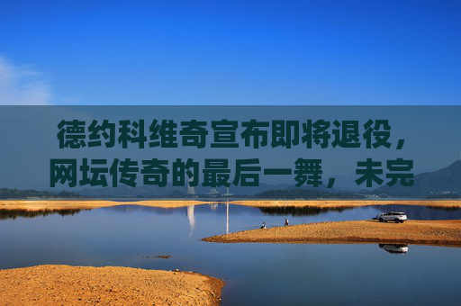 德约科维奇宣布即将退役，网坛传奇的最后一舞，未完待续的篇章，德约科维奇，网坛传奇最后一舞未完待续