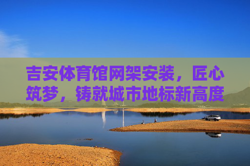 吉安体育馆网架安装,匠心筑梦,铸就城市地标新高度,吉安体育馆网架安装,匠心筑梦地标新高度 吉安体育馆网架安装,匠心筑梦,铸就城市地标新高度,吉安体育馆网架安装,匠心筑梦地标新高度