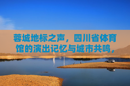 蓉城地标之声，四川省体育馆的演出记忆与城市共鸣，蓉城地标之声，四川省体育馆的演出记忆与城市共鸣