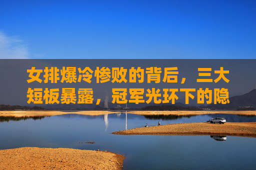 女排爆冷惨败的背后，三大短板暴露，冠军光环下的隐忧，女排爆冷惨败背后，三大短板与冠军隐忧