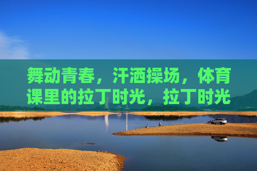 舞动青春,汗洒操场,体育课里的拉丁时光,拉丁时光,青春操场课 舞动青春,汗洒操场,体育课里的拉丁时光,拉丁时光,青春操场课
