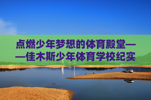 点燃少年梦想的体育殿堂——佳木斯少年体育学校纪实,佳木斯少年体育学校,点燃梦想的体育殿堂 点燃少年梦想的体育殿堂——佳木斯少年体育学校纪实,佳木斯少年体育学校,点燃梦想的体育殿堂