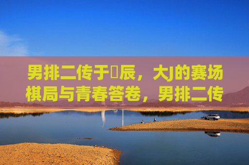 男排二传于垚辰，大J的赛场棋局与青春答卷，男排二传大J，赛场棋局写青春答卷