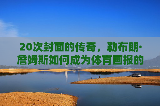 20次封面的传奇,勒布朗·詹姆斯如何成为体育画报的封面之王?勒布朗·詹姆斯,体育画报20次封面之王 20次封面的传奇,勒布朗·詹姆斯如何成为体育画报的封面之王?勒布朗·詹姆斯,体育画报20次封面之王