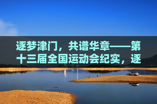逐梦津门,共谱华章——第十三届全国运动会纪实,逐梦津门谱华章——第十三届全国运动会纪实 逐梦津门,共谱华章——第十三届全国运动会纪实,逐梦津门谱华章——第十三届全国运动会纪实
