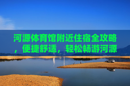 河源体育馆附近住宿全攻略,便捷舒适,轻松畅游河源,河源体育馆附近住宿全攻略,舒适便捷,畅游无忧 河源体育馆附近住宿全攻略,便捷舒适,轻松畅游河源,河源体育馆附近住宿全攻略,舒适便捷,畅游无忧