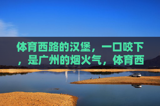 体育西路的汉堡,一口咬下,是广州的烟火气,体育西路汉堡,一口咬下广州烟火 体育西路的汉堡,一口咬下,是广州的烟火气,体育西路汉堡,一口咬下广州烟火