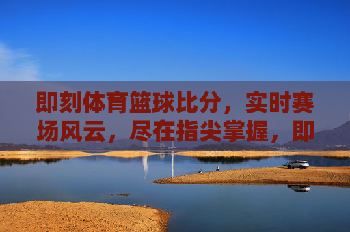 即刻体育篮球比分,实时赛场风云,尽在指尖掌握,即刻体育实时篮球比分,赛场风云指尖掌握 即刻体育篮球比分,实时赛场风云,尽在指尖掌握,即刻体育实时篮球比分,赛场风云指尖掌握