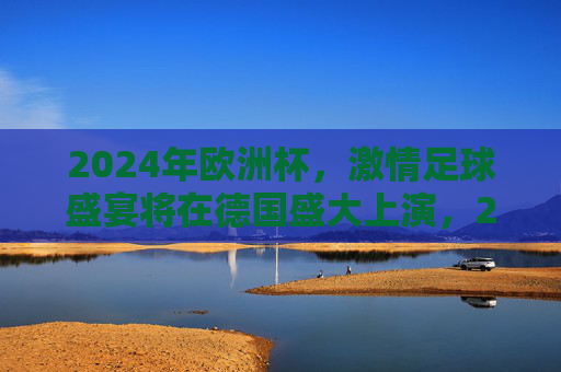 2024年欧洲杯,激情足球盛宴将在德国盛大上演,2024年欧洲杯,德国激情足球盛宴 2024年欧洲杯,激情足球盛宴将在德国盛大上演,2024年欧洲杯,德国激情足球盛宴