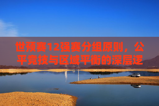 世预赛12强赛分组原则,公平竞技与区域平衡的深层逻辑,公平竞技与区域平衡,世预赛12强赛分组原则的深层逻辑 世预赛12强赛分组原则,公平竞技与区域平衡的深层逻辑,公平竞技与区域平衡,世预赛12强赛分组原则的深层逻辑