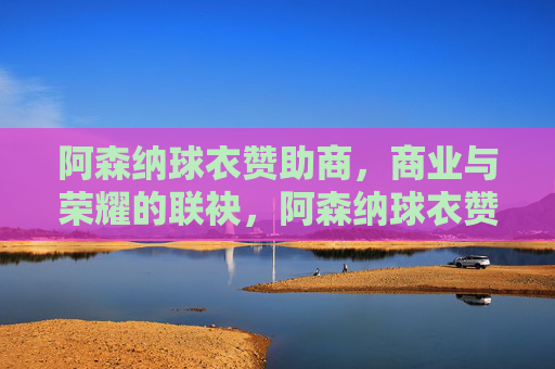阿森纳球衣赞助商，商业与荣耀的联袂，阿森纳球衣赞助商，商业与荣耀的联袂