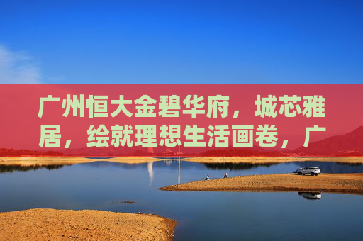 广州恒大金碧华府，城芯雅居，绘就理想生活画卷，广州恒大金碧华府，城芯雅居，绘就理想生活画卷