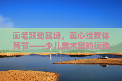 画笔跃动赛场,童心绘就体育节——少儿美术里的运动之美,画笔跃赛场,童心绘体育美 画笔跃动赛场,童心绘就体育节——少儿美术里的运动之美,画笔跃赛场,童心绘体育美