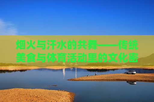 烟火与汗水的共舞——传统美食与体育活动里的文化密码,烟火与汗水的共舞——传统美食与体育活动的文化密码 烟火与汗水的共舞——传统美食与体育活动里的文化密码,烟火与汗水的共舞——传统美食与体育活动的文化密码