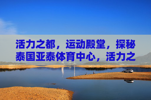 活力之都,运动殿堂,探秘泰国亚泰体育中心,活力之都的运动殿堂,探秘泰国亚泰体育中心 活力之都,运动殿堂,探秘泰国亚泰体育中心,活力之都的运动殿堂,探秘泰国亚泰体育中心