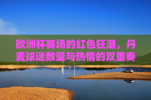 欧洲杯赛场的红色狂潮，丹麦球迷数量与热情的双重奏，欧洲杯红色狂潮，丹麦球迷数量与热情的双重奏