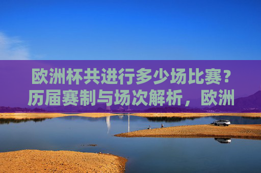 欧洲杯共进行多少场比赛?历届赛制与场次解析,欧洲杯历届赛制与场次全解析 欧洲杯共进行多少场比赛?历届赛制与场次解析,欧洲杯历届赛制与场次全解析