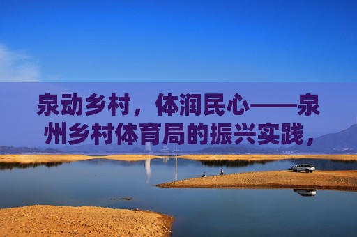 泉动乡村，体润民心——泉州乡村体育局的振兴实践，泉动乡村 体润民心——泉州乡村体育振兴实践