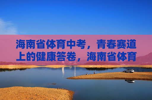 海南省体育中考，青春赛道上的健康答卷，海南省体育中考，青春赛道上的健康答卷