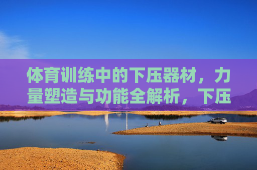 体育训练中的下压器材,力量塑造与功能全解析,下压器材,体育训练中的力量塑造与功能全解析 体育训练中的下压器材,力量塑造与功能全解析,下压器材,体育训练中的力量塑造与功能全解析