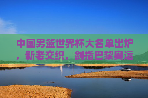 中国男篮世界杯大名单出炉,新老交织,剑指巴黎奥运门票,中国男篮世界杯大名单,新老交织剑指奥运门票 中国男篮世界杯大名单出炉,新老交织,剑指巴黎奥运门票,中国男篮世界杯大名单,新老交织剑指奥运门票