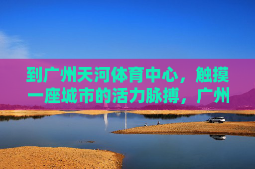 到广州天河体育中心,触摸一座城市的活力脉搏,广州天河体育中心,触摸城市活力脉搏 到广州天河体育中心,触摸一座城市的活力脉搏,广州天河体育中心,触摸城市活力脉搏