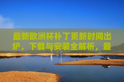最新欧洲杯补丁更新时间出炉，下载与安装全解析，最新欧洲杯补丁更新时间出炉，下载安装全解析