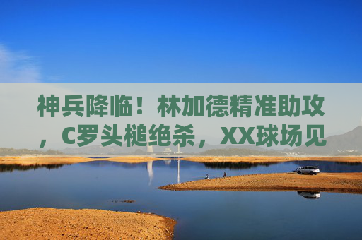 神兵降临！林加德精准助攻，C罗头槌绝杀，XX球场见证传奇时刻，神兵降临！林加德助攻C罗头槌绝杀，XX球场见证传奇