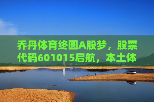乔丹体育终圆A股梦，股票代码601015启航，本土体育品牌迎新机遇，乔丹体育601015A股启航，本土品牌迎新机遇