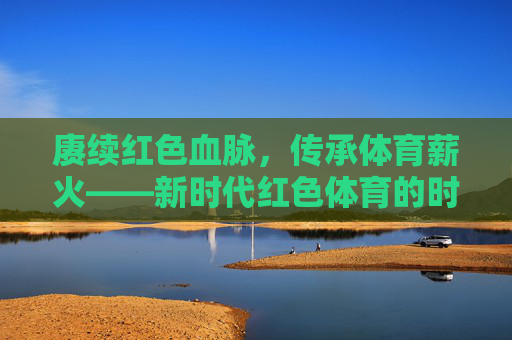 赓续红色血脉,传承体育薪火——新时代红色体育的时代价值与实践路径,赓续红色血脉 传承体育薪火——新时代红色体育的时代价值与实践 赓续红色血脉,传承体育薪火——新时代红色体育的时代价值与实践路径,赓续红色血脉 传承体育薪火——新时代红色体育的时代价值与实践